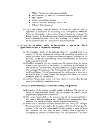 182
 Military Adviser, for military personnel only
 Field Personnel Division/DFS, for mission personnel
 MSD/OHRM
 United Nations Police Adviser
 Office of the Under Secretary-General, DPKO
 Office of the Spokesperson
(c) The Chief Military Personnel Officer, or either the DMS or CMS, as
appropriate, is responsible for maintaining a list of the prepared NOTICAS
forms for all casualties in the mission concerned during its existence. The
Police Personnel Section of the mission, under the responsibility of the Police
Chief of Personnel or Police Chief of Staff will keep a list of NOTICAS forms
for all casualties within the United Nations police component.
4. Arrange for an autopsy and/or an investigation, as appropriate (this is
applicable in all cases of suspected wrongdoing)
(a) The immediate family of the deceased should be consulted prior to an
autopsy. In the case of death due to suspected wrongdoing, the next of kin
should be advised that an autopsy is needed so that a proper investigation can
be made. UNDSS will respond to any request from the family for an autopsy
to be conducted or waived.
(b) Should an autopsy be necessary to determine the course of death, the human
resources and legal office of the mission, in consultation with UNDSS, the
next of kin and local authorities, should coordinate the autopsy authorization.
The Contingent Commander of the Police dealing with the death, as well as
the United Nations Police Commissioner of the mission must be involved in
the case of death of United Nations IPO. Religious and other local customs
need to be given due consideration.
(c) A United Nations doctor should be present, whenever possible, when the local
government authorities conduct an autopsy.
5. Arrange for proper handling of the remains, pending transportation
(a) Preparation of the remains normally includes embalming. The next of kin
should be consulted about whether specific religious or cultural customs
require special preparation of the remains.
(b) The United Nations shall pay the expenses incurred for transporting the body
to a place to which the deceased was entitled to return transportation. These
expenses shall include reasonable costs for preparation of the body.
(c) In the case of uniformed personnel, both military and police, the Contingent
Commander must be involved in the designation of the escort to transport the
remains. In the case of a civilian death, the determination is made by the ad
hoc committee. An escort from the same contingent shall be appointed to
accompany the remains and attend funeral rites and ceremonies in the home
 