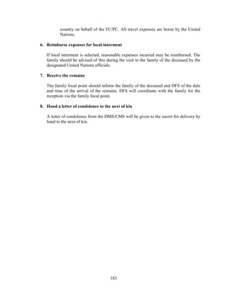 183
country on behalf of the FC/PC. All travel expenses are borne by the United
Nations.
6. Reimburse expenses for local interment
If local interment is selected, reasonable expenses incurred may be reimbursed. The
family should be advised of this during the visit to the family of the deceased by the
designated United Nations officials.
7. Receive the remains
The family focal point should inform the family of the deceased and DFS of the date
and time of the arrival of the remains. DFS will coordinate with the family for the
reception via the family focal point.
8. Hand a letter of condolence to the next of kin
A letter of condolence from the DMS/CMS will be given to the escort for delivery by
hand to the next of kin.
 
