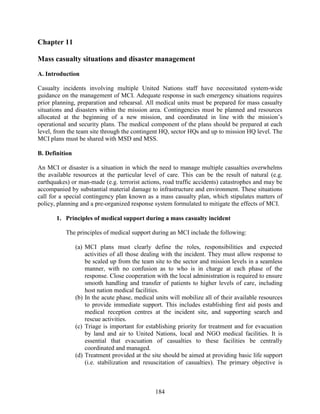 184
Chapter 11
Mass casualty situations and disaster management
A. Introduction
Casualty incidents involving multiple United Nations staff have necessitated system-wide
guidance on the management of MCI. Adequate response in such emergency situations requires
prior planning, preparation and rehearsal. All medical units must be prepared for mass casualty
situations and disasters within the mission area. Contingencies must be planned and resources
allocated at the beginning of a new mission, and coordinated in line with the mission’s
operational and security plans. The medical component of the plans should be prepared at each
level, from the team site through the contingent HQ, sector HQs and up to mission HQ level. The
MCI plans must be shared with MSD and MSS.
B. Definition
An MCI or disaster is a situation in which the need to manage multiple casualties overwhelms
the available resources at the particular level of care. This can be the result of natural (e.g.
earthquakes) or man-made (e.g. terrorist actions, road traffic accidents) catastrophes and may be
accompanied by substantial material damage to infrastructure and environment. These situations
call for a special contingency plan known as a mass casualty plan, which stipulates matters of
policy, planning and a pre-organized response system formulated to mitigate the effects of MCI.
1. Principles of medical support during a mass casualty incident
The principles of medical support during an MCI include the following:
(a) MCI plans must clearly define the roles, responsibilities and expected
activities of all those dealing with the incident. They must allow response to
be scaled up from the team site to the sector and mission levels in a seamless
manner, with no confusion as to who is in charge at each phase of the
response. Close cooperation with the local administration is required to ensure
smooth handling and transfer of patients to higher levels of care, including
host nation medical facilities.
(b) In the acute phase, medical units will mobilize all of their available resources
to provide immediate support. This includes establishing first aid posts and
medical reception centres at the incident site, and supporting search and
rescue activities.
(c) Triage is important for establishing priority for treatment and for evacuation
by land and air to United Nations, local and NGO medical facilities. It is
essential that evacuation of casualties to these facilities be centrally
coordinated and managed.
(d) Treatment provided at the site should be aimed at providing basic life support
(i.e. stabilization and resuscitation of casualties). The primary objective is
 