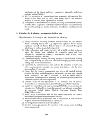 185
stabilization of the injured and their evacuation to adequately staffed and
equipped medical facilities.
(e) Brief documentation of casualty data should accompany all casualties. This
should include name, date of birth, blood group, injuries and treatment
provided. If available, triage tags should be attached.
(f) Management of the dead should be planned, including on-site identification (if
possible). Close cooperation with the local administration is required to ensure
the smooth handling and transfer of remains for definitive identification and
burial.
2. Guidelines for developing a mass casualty incident plan
The guidelines for developing an MCI plan include the following:
(a) Identify risk factors, including accidents, natural disasters, etc., and potential
threats, including hostile acts (e.g. improvised explosive device attacks,
significant ambush of United Nations convoys or chemical, biological,
radiological or nuclear attacks by local parties).
(b) Gather information and prepare inventory of available medical resources
within the mission area, including air evacuation assets and local
infrastructure, engineering resources, warehousing, cold storage, cargo
handling and emergency shelters.
(c) Conduct contingency planning, including grouping of medical units, defining
areas of responsibility and individual tasks and identifying potential casualty
holding areas and evacuation routes.
(d) Ensure that the communications plan includes the allocation of radios and
other communications resources and ensure coordination with the crisis
response chain of command.
(e) Ensure that the resource management plan covers all medical logistics
elements, including medical equipment and supplies, such as mass casualty
boxes, ambulances and AMET resources, as well as special medical
requirements, including medical debriefing and stress management procedures
for victims, rescuers and medical personnel.
(f) Establish SOPs for the deployment of all resources and for medical
documentation in emergency cases, patient tracking and internal reporting.
(g) Identify pre-planned support, such as signing of MOU for non-mission assets,
including over-flight rights in cases of emergencies and adequate visa policies
for supporting United Nations Medical Emergency Reaction Team
(UNMERT) personnel.
(h) Identify ways to coordinate with the host nation government on cases of
outbreaks of contagious or communicable diseases.
(i) Reconcile mass casualty plans at each level of medical care, at each sector and
at special and specific installations (i.e. airports, etc.).
(j) Develop public information-related procedures.
(k) Develop training programmes for members of the rescue chain, including
senior management.
 