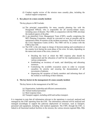 186
(l) Conduct regular review of the mission mass casualty plan, including the
medical support component.
3. Key players in a mass casualty incident:
The key players in MCI include:
(a) The principal responsibility for mass casualty planning lies with the
Designated Official, who is responsible for all security-related issues,
including cases of disaster. The CMO, in conjunction with the FMO, develops
the medical aspects of the plan.
(b) A pre-identified Crisis Management Team (CMT), usually comprising the
MCI Planning Committee, should be convened as soon as possible and be
operational within 30 minutes of the incident occurrence. They will work from
the Crisis Operations Centre (COC). The FMO will be in contact with the
CMO at the COC.
(c) The COC is the sole organ in charge of decision-making and coordination at
the country level during the acute phase of the crisis. Its tasks, depending on
the nature and extent of the crisis, consist of:
 Deciding the level at which the MCI response plan should be
implemented and the allocation of staff for the implementation of its
various components.
 Establishing an inventory of needs, and identifying and allocating
resources.
 Centralizing the available evacuation assets in order to evacuate
casualties by priority and ensuring the documentation of all
movements of patients.
 Organizing the reception of family members and informing them of
the welfare or well-being of their relations.
4. The key factors in the management of a mass casualty incident
The key factors in the management of an MCI are:
(a) Organization, leadership and efficient communication.
(b) Trained medical personnel.
(c) Short response times.
(d) Transport support, including airlift and surface transport.
It is important to note that all information relevant to the operations is received, analysed and
managed by the CMT operating from the COC. The information collected will be analysed and
managed accordingly to support the judicious deployment of resources, such as transport,
personnel and equipment, including vital medical equipment. The CMT, through the COC, is
linked to all functional medical facilities in the mission, the various mission regional HQs, HQs
 