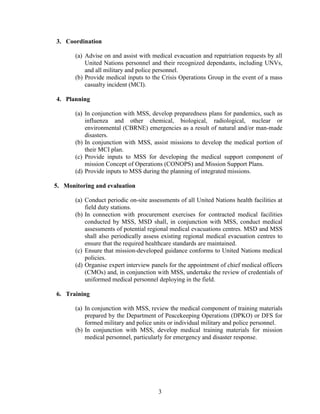 3
3. Coordination
(a) Advise on and assist with medical evacuation and repatriation requests by all
United Nations personnel and their recognized dependants, including UNVs,
and all military and police personnel.
(b) Provide medical inputs to the Crisis Operations Group in the event of a mass
casualty incident (MCI).
4. Planning
(a) In conjunction with MSS, develop preparedness plans for pandemics, such as
influenza and other chemical, biological, radiological, nuclear or
environmental (CBRNE) emergencies as a result of natural and/or man-made
disasters.
(b) In conjunction with MSS, assist missions to develop the medical portion of
their MCI plan.
(c) Provide inputs to MSS for developing the medical support component of
mission Concept of Operations (CONOPS) and Mission Support Plans.
(d) Provide inputs to MSS during the planning of integrated missions.
5. Monitoring and evaluation
(a) Conduct periodic on-site assessments of all United Nations health facilities at
field duty stations.
(b) In connection with procurement exercises for contracted medical facilities
conducted by MSS, MSD shall, in conjunction with MSS, conduct medical
assessments of potential regional medical evacuations centres. MSD and MSS
shall also periodically assess existing regional medical evacuation centres to
ensure that the required healthcare standards are maintained.
(c) Ensure that mission-developed guidance conforms to United Nations medical
policies.
(d) Organise expert interview panels for the appointment of chief medical officers
(CMOs) and, in conjunction with MSS, undertake the review of credentials of
uniformed medical personnel deploying in the field.
6. Training
(a) In conjunction with MSS, review the medical component of training materials
prepared by the Department of Peacekeeping Operations (DPKO) or DFS for
formed military and police units or individual military and police personnel.
(b) In conjunction with MSS, develop medical training materials for mission
medical personnel, particularly for emergency and disaster response.
 