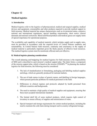 188
Chapter 12
Medical logistics
A. Introduction
Medical logistics refer to the logistics of pharmaceutical, medical and surgical supplies, medical
devices and equipment, consumables and other products required to provide medical support to
field missions. Medical material has unique characteristics such as its protected status, extensive
national and international regulations, special handling requirements, short notice clinical
demands and national restrictions. Blood and blood products and medical gasses are supply items
of special importance for operational purposes.
The availability and capability of medical material, which includes supply and re-supply rates,
must be provided in accordance with the required levels of United Nations readiness and
sustainability. In United Nations field missions, continuity and consistency in the supply of
medical material is particularly important given the likely paucity of effective local resources.
The medical logistics system must be monitored, efficient and cost effective.
B. Medical logistics planning considerations
The overall planning and budgeting for medical logistics for field missions is the responsibility
of MSS and is described in each mission’s medical support plan. The latter forms a component
of the mission support plan, which is based on the mission CONOPS.100
In planning the medical
logistics for field missions, the following must be considered:
1. The lack of standardization in formulating, packaging and labelling medical supplies
and drugs, which are generally produced for national markets.
2. The use of trade names in place of generic names, and labelling in foreign languages,
which present particular problems for medical personnel in the field.
3. Differences in clinical regimes and protocols adopted by health personnel from
different countries and backgrounds.
4. The need to maintain a high quality of medical supplies and equipment, ensuring that
these meet accepted international standards.
5. The limited shelf life of some medical products, which requires tight control of
inventory to ensure efficacy of supplies and minimization of waste.
6. Special transport and storage requirements for certain medical products, including the
need to maintain the cold chain during transport and in-country refrigerated storage.
100
See Chapter 3.
 
