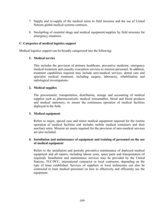 189
7. Supply and re-supply of the medical items to field missions and the use of United
Nations global medical systems contracts.
8. Stockpiling of essential drugs and medical equipment/supplies by field missions for
emergency situations.
C. Categories of medical logistics support
Medical logistics support can be broadly categorized into the following:
1. Medical service
This includes the provision of primary healthcare, preventive medicine, emergency
medical treatment and casualty evacuation services to mission personnel. In addition,
treatment capabilities required may include aero-medical services, dental care and
specialist medical treatment, including surgery, laboratory, rehabilitation and
radiological investigations.
2. Medical supplies
The procurement, transportation, distribution, storage and accounting of medical
supplies such as pharmaceuticals, medical consumables, blood and blood products
and medical stationery, to ensure the continuous operation of medical facilities
deployed in the field.
3. Medical equipment
Refers to major, special case and minor medical equipment required for the routine
operation of medical facilities and includes mobile medical containers and their
auxiliary units. Mission air assets required for the provision of aero-medical services
are also included.
4. Installation and maintenance of equipment and training of personnel on the use
of medical equipment
Refers to the installation and periodic preventive maintenance of deployed medical
equipment and all repairs, including labour costs, spare parts and transportation (if
required). Installation and maintenance services may be provided by the United
Nations, TCC/PCC, international contractor or local contractor, depending on the
type of lease established. Services of suppliers or local technicians can also be
contracted to train medical personnel on how to effectively and efficiently use the
equipment.
 