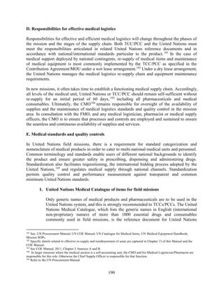 190
D. Responsibilities for effective medical logistics
Responsibilities for effective and efficient medical logistics will change throughout the phases of
the mission and the stages of the supply chain. Both TCC/PCC and the United Nations must
meet the responsibilities articulated in related United Nations reference documents and in
accordance with national/international standards particular to the product.101
In the case of
medical support deployed by national contingents, re-supply of medical items and maintenance
of medical equipment is most commonly implemented by the TCC/PCC as specified in the
Contribution Agreement/MOU under a wet lease arrangement.102
Under a dry lease arrangement,
the United Nations manages the medical logistics re-supply chain and equipment maintenance
requirements.
In new missions, it often takes time to establish a functioning medical supply chain. Accordingly,
all levels of the medical unit, United Nations or TCC/PCC should remain self-sufficient without
re-supply for an initial period of 60 days, 103
including all pharmaceuticals and medical
consumables. Ultimately, the CMO104
remains responsible for oversight of the availability of
supplies and the maintenance of medical logistics standards and quality control in the mission
area. In consultation with the FMO, and any medical logistician, pharmacist or medical supply
officers, the CMO is to ensure that processes and controls are employed and sustained to ensure
the seamless and continuous availability of supplies and services.
E. Medical standards and quality controls
In United Nations field missions, there is a requirement for standard categorization and
nomenclature of medical products in order to cater to multi-national medical units and personnel.
Common terminology and standards enable users of different national backgrounds to identify
the product and ensure greater safety in prescribing, dispensing and administering drugs.
Standardization also facilitates requisitioning, the international bidding process adopted by the
United Nations,105
and regulates medical supply through national channels. Standardization
permits quality control and performance measurement against transparent and common
minimum United Nations standards.
1. United Nations Medical Catalogue of items for field missions
Only generic names of medical products and pharmaceuticals are to be used in the
United Nations system, and this is strongly recommended to TCCs/PCCs. The United
Nations Medical Catalogue, which lists the generic names in English (international
non-proprietary names) of more than 1000 essential drugs and consumables
commonly used in field missions, is the reference document for United Nations
101
See: UN Procurement Manual; UN COE Manual; UN Catalogue for Medical Items, UN Medical Equipment Handbook;
Mission SOPs.
102
Specific details related to effective re-supply and reimbursement of same are captured in Chapter 13 of this Manual and the
COE Manual.
103
See COE Manual, 2011, Chapter 3 Annexes A and B.
104
In larger missions where the medical section is a self-accounting unit, the CMO and his Medical Logistician/Pharmacist are
responsible for this role. Otherwise the Chief Supply Officer is responsible for that function.
105
Refer to the UN Procurement Manual
 