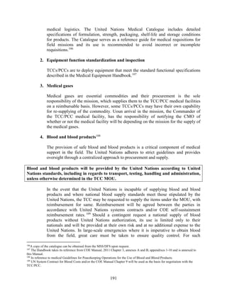 191
medical logistics. The United Nations Medical Catalogue includes detailed
specifications of formulation, strength, packaging, shelf-life and storage conditions
for products. The Catalogue serves as a reference guide for medical requisitions for
field missions and its use is recommended to avoid incorrect or incomplete
requisitions.106
2. Equipment function standardization and inspection
TCCs/PCCs are to deploy equipment that meet the standard functional specifications
described in the Medical Equipment Handbook.107
3. Medical gases
Medical gases are essential commodities and their procurement is the sole
responsibility of the mission, which supplies them to the TCC/PCC medical facilities
on a reimbursable basis. However, some TCCs/PCCs may have their own capability
for re-supplying of the commodity. Uoun arrival in the mission, the Commander of
the TCC/PCC medical facility, has the responsibility of notifying the CMO of
whether or not the medical facility will be depending on the mission for the supply of
the medical gases.
4. Blood and blood products108
The provision of safe blood and blood products is a critical component of medical
support in the field. The United Nations adheres to strict guidelines and provides
oversight through a centralized approach to procurement and supply.
Blood and blood products will be provided by the United Nations according to United
Nations standards, including in regards to transport, testing, handling and administration,
unless otherwise determined in the TCC MOU.
In the event that the United Nations is incapable of supplying blood and blood
products and where national blood supply standards meet those stipulated by the
United Nations, the TCC may be requested to supply the items under the MOU, with
reimbursement for same. Reimbursement will be agreed between the parties in
accordance with United Nations systems contracts and/or COE self-sustainment
reimbursement rates. 109
Should a contingent request a national supply of blood
products without United Nations authorization, its use is limited only to their
nationals and will be provided at their own risk and at no additional expense to the
United Nations. In large-scale emergencies where it is imperative to obtain blood
from the field, great care must be taken to ensure quality control. For such
106
A copy of the catalogue can be obtained from the MSS/DFS upon request.
107
The Handbook takes its reference from COE Manual, 2011 Chapter 3, annexes A and B, appendixes 1-10 and is annexed to
this Manual.
108
In reference to medical Guidelines for Peacekeeping Operations for the Use of Blood and Blood Products.
109
UN System Contract for Blood Costs and/or the COE Manual Chapter 9 will be used as the basis for negotiation with the
TCC/PCC.
 