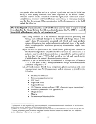 192
emergencies where the host nation or regional organization such as the Red Cross
Society’s blood supply standards meet those stipulated by the United Nations,
additional supplies can be sourced at cost to the organization. Transfusion of non-
United Nations personnel with United Nations-sourced blood in emergency situations
must be duly documented. Other considerations in blood management in the field
include the following:
Due to the high risk of contamination, non-United Nations-sourced blood is only to be used
when based on the clinical decision that it is mandatory to save a life. The CMO is required
to establish a blood support plan for such contingencies.110
(a) Exacting standards are to be maintained through collection, processing and
testing, and continued throughout the transport and storage phases of the
supply chain. Documentation associated with blood and blood products
requires diligent oversight and compliance throughout all stages of the supply
chain, including product acquisition, packaging, transportation, supply, issue
and disposal.
(b) In line with the provisions of the United Nations global systems contract for
blood and blood products, when blood or blood products are administered to a
patient, a clear record of the administration is required to be kept/archived for
no less than 30 years.111
TCCs shall provide a copy of such records to the
CMO following the patient’s departure from the mission.
(c) Blood or packed red cells must be maintained at a temperature of between
+2o
C to +6o
C (36o
F to 43o
F) during transport and storage. Maintenance of the
cold chain is imperative.112
(d) All blood products (blood, blood components, plasma derivatives and some
vaccines) must meet WHO requirements and at minimum be tested for the
following:
 Erythrocyte antibodies
 Treponema agglutination test
 HIV 1 and 2
 Hepatitis C virus
 Hepatitis B virus
 ALT (alanine aminotransferase)/GPT (glutamic pyruvic transaminase)
 Human T-lympotropic virus types I and II
 Chagas disease
 Malaria
 Treponema pallidum (syphilis)
110
Transfusions are only performed after full cross-matching in accordance with international standards and are not to be based
exclusively on records, labelling or verbal information on blood types.
111
Refer to the United Nations systems contract for blood and blood products. Further information is available through MSS/DFS.
112
A blood refrigerator or blood box must be available at all centres providing hospital level care and must have temperature
control and alarm, as well as back-up power supply.
 