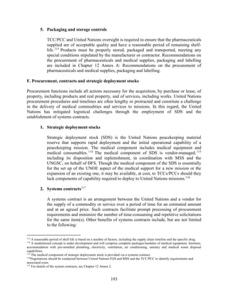 193
5. Packaging and storage controls
TCC/PCC and United Nations oversight is required to ensure that the pharmaceuticals
supplied are of acceptable quality and have a reasonable period of remaining shelf-
life.113
Products must be properly stored, packaged and transported, meeting any
special conditions stipulated by the manufacturer or contractor. Recommendations on
the procurement of pharmaceuticals and medical supplies, packaging and labelling
are included in Chapter 12 Annex A: Recommendations on the procurement of
pharmaceuticals and medical supplies, packaging and labelling.
F. Procurement, contracts and strategic deployment stocks
Procurement functions include all actions necessary for the acquisition, by purchase or lease, of
property, including products and real property, and of services, including works. United Nations
procurement procedures and timelines are often lengthy or protracted and constitute a challenge
in the delivery of medical commodities and services to missions. In this regard, the United
Nations has mitigated logistical challenges through the employment of SDS and the
establishment of systems contracts.
1. Strategic deployment stocks
Strategic deployment stock (SDS) is the United Nations peacekeeping material
reserve that supports rapid deployment and the initial operational capability of a
peacekeeping mission. The medical component includes medical equipment and
medical consumables.114
The medical component of SDS is vendor-managed,115
including its disposition and replenishment, in coordination with MSS and the
UNGSC, on behalf of DFS. Though the medical component of the SDS is essentially
for the set up of the UNOE aspect of the medical support for a new mission or the
expansion of an existing one, it may be available, at cost, to TCCs/PCCs should they
lack components of capability required to deploy to United Nations missions.116
2. Systems contracts117
A systems contract is an arrangement between the United Nations and a vendor for
the supply of a commodity or service over a period of time for an estimated amount
and at an agreed price. Such contracts facilitate prompt processing of procurement
requirements and minimize the number of time-consuming and repetitive solicitations
for the same item(s). Other benefits of systems contracts include, but are not limited
to the following:
113
A reasonable period of shelf life is based on a number of factors, including the supply chain timeline and the specific drug.
114
A modularized concept is under development and will comprise complete packages/modules of medical equipment, furniture,
accommodation with pre-installed plumbing, electricity, ventilation, air conditioning, sanitary and medical waste disposal
capabilities.
115
The medical component of strategic deployment stock is provided via a systems contract.
116
Negotiations should be conducted between United Nations FGS and MSS and the TCC/PCC to identify requirements and
associated costs.
117
For details of the system contracts, see Chapter 12 Annex 2.
 