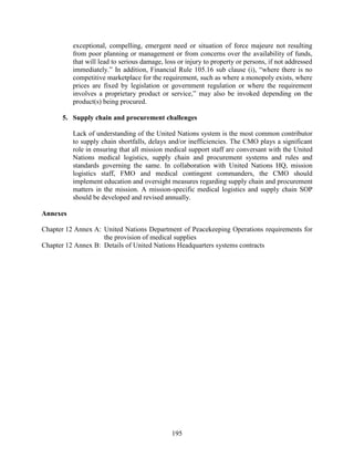195
exceptional, compelling, emergent need or situation of force majeure not resulting
from poor planning or management or from concerns over the availability of funds,
that will lead to serious damage, loss or injury to property or persons, if not addressed
immediately.” In addition, Financial Rule 105.16 sub clause (i), “where there is no
competitive marketplace for the requirement, such as where a monopoly exists, where
prices are fixed by legislation or government regulation or where the requirement
involves a proprietary product or service,” may also be invoked depending on the
product(s) being procured.
5. Supply chain and procurement challenges
Lack of understanding of the United Nations system is the most common contributor
to supply chain shortfalls, delays and/or inefficiencies. The CMO plays a significant
role in ensuring that all mission medical support staff are conversant with the United
Nations medical logistics, supply chain and procurement systems and rules and
standards governing the same. In collaboration with United Nations HQ, mission
logistics staff, FMO and medical contingent commanders, the CMO should
implement education and oversight measures regarding supply chain and procurement
matters in the mission. A mission-specific medical logistics and supply chain SOP
should be developed and revised annually.
Annexes
Chapter 12 Annex A: United Nations Department of Peacekeeping Operations requirements for
the provision of medical supplies
Chapter 12 Annex B: Details of United Nations Headquarters systems contracts
 