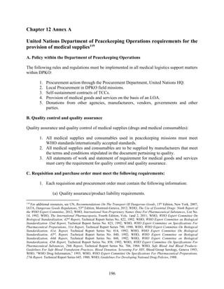 196
Chapter 12 Annex A
United Nations Department of Peacekeeping Operations requirements for the
provision of medical supplies119
A. Policy within the Department of Peacekeeping Operations
The following rules and regulations must be implemented in all medical logistics support matters
within DPKO:
1. Procurement action through the Procurement Department, United Nations HQ.
2. Local Procurement in DPKO field missions.
3. Self-sustainment contracts of TCCs.
4. Provision of medical goods and services on the basis of an LOA.
5. Donations from other agencies, manufacturers, vendors, governments and other
parties.
B. Quality control and quality assurance
Quality assurance and quality control of medical supplies (drugs and medical consumables):
1. All medical supplies and consumables used in peacekeeping missions must meet
WHO standards/internationally accepted standards.
2. All medical supplies and consumables are to be supplied by manufacturers that meet
the terms and conditions stipulated in the document pertaining to quality.
3. All statements of work and statement of requirement for medical goods and services
must carry the requirement for quality control and quality assurance.
C. Requisition and purchase order must meet the following requirements:
1. Each requisition and procurement order must contain the following information:
(a) Quality assurance/product liability requirements.
119
For additional resources, see UN, Recommendations On The Transport Of Dangerous Goods, 15th
Edition, New York, 2007;
IATA, Dangerous Goods Regulations, 53rd
Edition, Montreal-Geneva, 2012; WHO, The Use of Essential Drugs: Ninth Report of
the WHO Expert Committee, 2012; WHO, International Non-Proprietary Names (Inn) For Pharmaceutical Substances, List No.
14, 1992; WHO, The International Pharmacopoeia, Fourth Edition, Vols. 1and 2, 2011; WHO, WHO Expert Committee On
Biological Standardization, 42nd
Report, Technical Report Series No. 822, 1992; WHO, WHO Expert Committee on Biological
Standardization 32nd Report, Technical Report Series No. 823, 1992; WHO, WHO Expert Committee on Specifications For
Pharmaceutical Preparations, 31st Report, Technical Report Series 790, 1990; WHO, WHO Expert Committee On Biological
Standardization, 41st. Report, Technical Report Series No. 814, 1992; WHO, WHO Expert Committee On Biological
Standardization, 43rd
, Report, Technical Report Series No. 840, 1992; WHO, WHO Expert Committee on Biological
Standardization, 44th Report, Technical Report Series No. 848, 1992; WHO, WHO Expert Committee on Biological
Standardization, 45th Report, Technical Report Series No. 858, 1992; WHO, WHO Expert Committee On Specifications For
Pharmaceutical Substances, 29th Report, Technical Report Series No. 704, 1984; WHO, Safe Blood And Blood Products-
Guidelines For Safe Blood Transfusion Practices, Blood Donation, Screening For HIV, Blood Group Serology, Geneva 1993;
WHO, “WHO Drug Information,” 1993; WHO, WHO Expert Committee On Specifications For Pharmaceutical Preparations,
27th Report, Technical Report Series 645, 1980; WHO, Guidelines For Developing National Drug Policies, 1988.
 