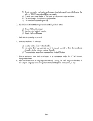 197
(b) Requirements for packaging and storage (including cold chain) following the
rules of WHO/International Pharmacopoeia.
(c) Generic name/description of the item, type formulation/presentation.
(d) The strength per dosage of the preparation
(e) The unit of issue (package size)
2. Information of shelf life requirements and /expiration dates:
(a) Drugs: At least two years
(b) Vaccines: At least six months
(c) Blood: At least 28 days
3. Indicate the quantity requested.
4. Indicate the terms of delivery
(a) Usually within four weeks of order
(b) No partial delivery accepted and if it must, it should be first discussed and
cleared with the mission placing the order
(c) Transportation according to rules of the United Nations
5. Where necessary, must indicate whether to be transported under the IATA Rules on
Dangerous Goods.
6. Provide information on language of labelling. Usually, all label on goods must be in
the English language and show generic names and special instructions, if any.
 
