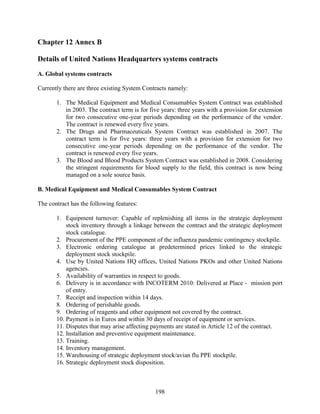 198
Chapter 12 Annex B
Details of United Nations Headquarters systems contracts
A. Global systems contracts
Currently there are three existing System Contracts namely:
1. The Medical Equipment and Medical Consumables System Contract was established
in 2003. The contract term is for five years: three years with a provision for extension
for two consecutive one-year periods depending on the performance of the vendor.
The contract is renewed every five years.
2. The Drugs and Pharmaceuticals System Contract was established in 2007. The
contract term is for five years: three years with a provision for extension for two
consecutive one-year periods depending on the performance of the vendor. The
contract is renewed every five years.
3. The Blood and Blood Products System Contract was established in 2008. Considering
the stringent requirements for blood supply to the field, this contract is now being
managed on a sole source basis.
B. Medical Equipment and Medical Consumables System Contract
The contract has the following features:
1. Equipment turnover: Capable of replenishing all items in the strategic deployment
stock inventory through a linkage between the contract and the strategic deployment
stock catalogue.
2. Procurement of the PPE component of the influenza pandemic contingency stockpile.
3. Electronic ordering catalogue at predetermined prices linked to the strategic
deployment stock stockpile.
4. Use by United Nations HQ offices, United Nations PKOs and other United Nations
agencies.
5. Availability of warranties in respect to goods.
6. Delivery is in accordance with INCOTERM 2010: Delivered at Place - mission port
of entry.
7. Receipt and inspection within 14 days.
8. Ordering of perishable goods.
9. Ordering of reagents and other equipment not covered by the contract.
10. Payment is in Euros and within 30 days of receipt of equipment or services.
11. Disputes that may arise affecting payments are stated in Article 12 of the contract.
12. Installation and preventive equipment maintenance.
13. Training.
14. Inventory management.
15. Warehousing of strategic deployment stock/avian flu PPE stockpile.
16. Strategic deployment stock disposition.
 