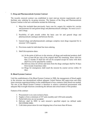 199
.
C. Drug and Pharmaceuticals Systems Contract
The recently renewed contract was established to meet start-up mission requirements and to
facilitate easy ordering by on-going missions. The features of the Drug and Pharmaceuticals
System Contract in the new solicitation include the following:
1. More kits included than previously: basic care kit, surgery kit, malaria kit, vaccine
and hormones kit and general drugs and pharmaceuticals catalogue. No more Level 1
and 2 drugs.
2. Possibility of split awards within the basic care kit and general drugs and
pharmaceuticals catalogue and between the kits.
3. General drugs and pharmaceuticals catalogue comprise most drugs requested for in
missions’ LPA requests.
4. Provisions made for individual line item ordering.
5. Shelf life/expiration dates:
(a) At the point of delivery to the mission, all drugs and medicinal products shall
have at least 80 per cent of the original shelf life remaining. Items with less
than 12 months of shelf life will not be accepted except for items with short
shelf lives (to be specified by vendor).
(b) Delivery times for all kits and items from the drugs catalogue shall be 30 days
from receipt of purchase order.
(c) Drugs for emergencies shall reach the mission by courier service within 10
days.
D. Blood Systems Contract
Until the establishment of the Blood System Contract in 2008, the management of blood supply
to the missions was decentralized without adequate United Nations HQ supervision and often
times missions experienced delays in the establishment of new contracts when blood was needed.
The aim of the Blood System Contract is therefore to achieve centralized procurement with
adequate HQ oversight functions considering the delicate and critical nature of this product.
Features of the contract:
1. Procurement is on a non-exclusive basis.
2. Supply is from a minimum of 327 units monthly and 3,924 units annually.
3. Partial deliveries are not accepted.
4. Delivery shall be DDU to each mission’s specified airport (as defined under
INCOTERM 2000)
5. Cold chain preservation for total shipping time of not more than 48 hours.
 