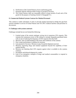200
6. Notification of the United Nations of non-conforming goods.
7. Payments shall be effected within 30 days of receipt of invoices.
8. The United Nations shall use reasonable efforts to keep records of each unit of the
goods for the purpose of tracking (Article 9, Paragraph 9.1).
E. Commercial Medical Systems Contract for Medical Personnel
This contract is under solicitation. It aims to provide medical personnel to bridge the gap from
mission mandate to arrival of United Nations and TCC/PCC medical facilities and personnel in
the mission.
F. Challenges with systems contracts
Challenges include but are not limited the following:
1. Limited scope of the current catalogue, giving rise to numerous LPA requests. This
warrants the continuous review of the contract to include frequently purchased items
with an aim of reducing the frequency of LPA requests from the field.
2. Missions’ lack of understanding of the terms and conditions of the contract.
3. Poor vendor performance evaluation by missions.
4. Late payment of invoices. Missions to pay for partial shipment received.
5. Missions requesting drugs and medical equipment beyond the capability of their
medical facility.
6. Missions not checking their LPA requests against what is available in the systems
contracts.
7. Incomplete and delayed shipment by vendor.
8. Lack of an emergency stockpile of drugs and medical consumables to respond to
emergency situations.
 