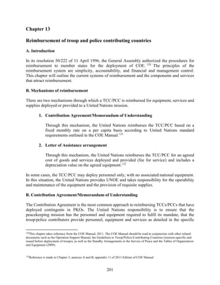 201
Chapter 13
Reimbursement of troop and police contributing countries
A. Introduction
In its resolution 50/222 of 11 April 1996, the General Assembly authorized the procedures for
reimbursement to member states for the deployment of COE. 120
The principles of the
reimbursement system are simplicity, accountability, and financial and management control.
This chapter will outline the current systems of reimbursement and the components and services
that attract reimbursement.
B. Mechanisms of reimbursement
There are two mechanisms through which a TCC/PCC is reimbursed for equipment, services and
supplies deployed or provided to a United Nations mission.
1. Contribution Agreement/Memorandum of Understanding
Through this mechanism, the United Nations reimburses the TCC/PCC based on a
fixed monthly rate on a per capita basis according to United Nations standard
requirements outlined in the COE Manual.121
2. Letter of Assistance arrangement
Through this mechanism, the United Nations reimburses the TCC/PCC for an agreed
cost of goods and services deployed and provided (fee for service) and includes a
depreciation value on the agreed equipment.122
In some cases, the TCC/PCC may deploy personnel only, with no associated national equipment.
In this situation, the United Nations provides UNOE and takes responsibility for the operability
and maintenance of the equipment and the provision of requisite supplies.
B. Contribution Agreement/Memorandum of Understanding
The Contribution Agreement is the most common approach to reimbursing TCCs/PCCs that have
deployed contingents in PKOs. The United Nations responsibility is to ensure that the
peacekeeping mission has the personnel and equipment required to fulfil its mandate, that the
troop/police contributors provide personnel, equipment and services as detailed in the specific
120
This chapter takes reference from the COE Manual, 2011. The COE Manual should be read in conjunction with other related
documents such as the Operation Support Manual, the Guidelines to Troop/Police-Contributing Countries (mission-specific and
issued before deployment of troops), as well as the Standby Arrangements in the Service of Peace and the Tables of Organization
and Equipment (2009).
122
Reference is made to Chapter 3, annexes A and B, appendix 11 of 2011 Edition of COE Manual
 