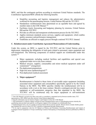 202
MOU, and that the contingents perform according to minimum United Nations standards. The
Contribution Agreement/MOU affords the following benefits:
 Simplifies accounting and logistics management and reduces the administrative
workload for the peacekeeping mission, United Nations HQ and the TCC/PCC.
 Standardizes reimbursement rates determined on an equitable basis and agreed by
member states in the COE Manual.123
 Facilitates timely forecasting and budgetary planning by missions, United Nations
HQ and the TCC/PCC.
 Provides an efficient and transparent reimbursement process for the TCC/PCC.
 Applies minimum standards across services, supplies and equipment, which enables
quality assurance and performance management.
 Establishes an efficient re-supply process through a national TCC/PCC channel.
C. Reimbursement under Contribution Agreement/Memorandum of Understanding
Under this system, an MOU is signed by the TCC/PCC and the United Nations prior to
deployment, stipulating the obligations of each party related to personnel, major equipment and
self-sustainment. The following components of medical support are reimbursable under this
system:124
 Major equipment, including medical facilities and capabilities and special case
equipment under wet or dry lease contract
 Medical services, supplies, consumables and minor medical equipment under self
sustainment125
arrangement
 Pre-deployment preparations
 High-risk areas (epidemiological)126
 Post-deployment medical assessment
1. Major equipment127
Reimbursement is limited to those items of serviceable major equipment (including
associated minor equipment and consumables) specifically agreed to by the United
Nations in the MOU. The MOU specifies whether the reimbursement will be in
accordance with a wet or dry lease contract. Should a contingent provide less major
equipment or self-sustainment categories than that stipulated in the MOU, the
TCC/PCC will be reimbursed only for major equipment or self-sustainment
123
The COE Manual is revised every three years and is a consultative, negotiated activity between member states, TCC
representatives, DFS, DPKO and other relevant United Nations departments.
124
Specific information may be found in Chapter 3 and Chapter 8 of the 2011 COE Manual
125
Self sustainment is a logistics support concept for troop contingents/police units in a peacekeeping mission whereby the
contributing state provides some specific or all logistics support to the contingent on a reimbursable basis.
126
Epidemiological risk is one of a number of mission factors that are mission specific. Mission factors include whether greater
than standard risk exists for which TCC/PCC should be compensated through reimbursement.
127
To be read in conjunction with the UN Manual on Policies and Procedures Concerning Reimbursement and Control of
Contingent Owned Equipment of Troop Contributing Countries Participating in Peacekeeping Missions published by DPKO in
1996.
 