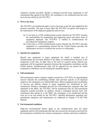 203
categories actually provided. Should a contingent provide more equipment or self
sustainment than agreed in the MOU, the contingent is not reimbursed and the costs
are to be met wholly by the TCC/PCC.
2. Wet or dry lease
The TCC/PCC are reimbursed under a wet or dry lease as per the rates adopted by the
General Assembly. The type of lease offers the TCC/PCC an option with respect to
the maintenance of the deployed equipment and services.
(a) A wet lease is a COE reimbursement system whereby the TCC/PCC assumes
the responsibility for maintaining and supporting major and minor items of
equipment deployed. The TCC/PCC is entitled to reimbursement for
providing this maintenance support.
(b) A dry lease is a COE reimbursement system whereby the TCC/PCC provides
equipment to a peacekeeping mission but the United Nations provides the
maintenance services or contracts the services to a third party.
3. Special case equipment:
Special case equipment is major equipment for which a standard rate of
reimbursement has not been defined in the tables of reimbursement because of the
uniqueness of the item, its high value or the lack of a generic group. Special case
equipment will be negotiated separately between the troop/police contributor and the
United Nations. Reimbursement rates will be adjusted for any period for which
troop/police contributors are not meeting the standards agreed.
4. Self-sustainment
Self-sustainment means a logistics support concept for a TCC/PCC in a peacekeeping
mission whereby the contributing member state provides specific or all logistical
support to the contingent on a reimbursable basis. Minor equipment and consumables
or services not directly related to major equipment are reimbursed as self-
sustainment. Should a contingent provide less self-sustainment categories than that
stipulated in the MOU, the TCC/PCC will be reimbursed only for self-sustainment
categories actually provided. In addition, should a contingent provide more self-
sustainment than agreed to in the MOU, the contingent is not reimbursed and the
costs are to be met wholly by the TCC/PCC. Detailed information regarding self-
sustainment categories and requirements are addressed in Chapter 8 of the COE
Manual.
5. Environmental conditions
High-risk environmental factors apply to the reimbursement rates for major
equipment and for self-sustainment that take into account the increased costs borne by
the troop/police contributor for extreme mountainous, climatic and terrain conditions.
 