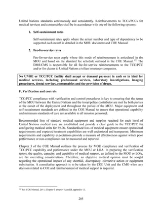 205
United Nations standards continuously and consistently. Reimbursements to TCCs/PCCs for
medical services and consumables shall be in accordance with one of the following systems:
1. Self-sustainment rates
Self-sustainment rates apply where the actual number and type of dependency to be
supported each month is detailed in the MOU document and COE Manual.
2. Fee-for-service rates
Fee-for-service rates apply where this mode of reimbursement is articulated in the
MOU and based on the standard fee schedule outlined in the COE Manual.132
The
DMS/CMS is responsible for all fee-for-service reimbursements to the TCC/PCC
and/or for claims to United Nations civilian insurance companies.
No UNOE or TCC/PCC facility shall accept or demand payment in cash or in kind for
medical services, including professional services, laboratory investigations, imaging
procedures, dental services, consumables and the provision of drugs.
F. Verification and controls
TCC/PCC compliance with verification and control procedures is key to ensuring that the terms
of the MOU between the United Nations and the troop/police contributor are met by both parties
at the outset of the deployment and throughout the period of the MOU. Major equipment and
self-sustainment standards are defined in the COE Manual to ensure that operational capability
and minimum standards of care are available to all mission personnel.
Recommended lists of standard medical equipment and supplies required for each level of
United Nations medical care are established and provide a clear guide to the TCC/PCC for
configuring medical units for PKOs. Standardised lists of medical equipment ensure operational
requirements and expected treatment capabilities are well understood and transparent. Minimum
requirements and capability expectations provide a measure of effectiveness against which poor
performance or non-compliance can be measured and reported.
Chapter 3 of the COE Manual outlines the process for MOU compliance and verification of
TCC/PCC capability and performance under the MOU or LOA. In preparing the verification
report, the quality, capacity, and capability of medical support, as defined in the MOU or LOA,
are the overriding considerations. Therefore, an objective medical opinion must be sought
regarding the operational impact of any shortfall, discrepancy, corrective action or equipment
substitution. A consultative approach is to be taken by the COE Unit and the CMO when any
decision related to COE and reimbursement of medical support is required.
132
See COE Manual, 2011, Chapter 3 annexes A and B, appendix 11.
 