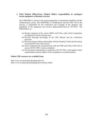 206
1. Chief Medical Officer/Force Medical Officer responsibilities in contingent
owned equipment verification exercises
The CMO/FMO is critical to the good management of operational capability and the
reimbursement system. The CMO/FMO, in collaboration with the COE Unit in the
mission, is responsible for the verification and oversight of the adequacy and
operability of the equipment and services deployed/delivered by TCC/PCC. The
CMO/FMO is to:
(a) Remain cognisant of the various MOUs and LOAs under which troop/police
are deployed in his/her mission area.
(b) Develop thorough knowledge of the COE Manual and the verification
processes.
(c) Develop strong working relationships with the Property Control and Inventory
Unit and COE Unit in the mission.
(d) Work collaboratively and proactively with the FMO and Chief, COE Unit to
ensure all TCCs/PCCs remain compliant.
(e) Provide advice and training, as required, to the TCC/PCC with regards to their
responsibilities and the impact of non-compliance on reimbursements.
Online COE resources are available from:
http://www.un.org/en/peacekeeping/sites/coe
http://www.un.org/en/peacekeeping/sites/coe/docs.shtml
 