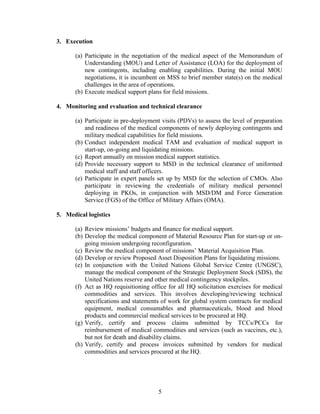 5
3. Execution
(a) Participate in the negotiation of the medical aspect of the Memorandum of
Understanding (MOU) and Letter of Assistance (LOA) for the deployment of
new contingents, including enabling capabilities. During the initial MOU
negotiations, it is incumbent on MSS to brief member state(s) on the medical
challenges in the area of operations.
(b) Execute medical support plans for field missions.
4. Monitoring and evaluation and technical clearance
(a) Participate in pre-deployment visits (PDVs) to assess the level of preparation
and readiness of the medical components of newly deploying contingents and
military medical capabilities for field missions.
(b) Conduct independent medical TAM and evaluation of medical support in
start-up, on-going and liquidating missions.
(c) Report annually on mission medical support statistics.
(d) Provide necessary support to MSD in the technical clearance of uniformed
medical staff and staff officers.
(e) Participate in expert panels set up by MSD for the selection of CMOs. Also
participate in reviewing the credentials of military medical personnel
deploying in PKOs, in conjunction with MSD/DM and Force Generation
Service (FGS) of the Office of Military Affairs (OMA).
5. Medical logistics
(a) Review missions’ budgets and finance for medical support.
(b) Develop the medical component of Material Resource Plan for start-up or on-
going mission undergoing reconfiguration.
(c) Review the medical component of missions’ Material Acquisition Plan.
(d) Develop or review Proposed Asset Disposition Plans for liquidating missions.
(e) In conjunction with the United Nations Global Service Centre (UNGSC),
manage the medical component of the Strategic Deployment Stock (SDS), the
United Nations reserve and other medical contingency stockpiles.
(f) Act as HQ requisitioning office for all HQ solicitation exercises for medical
commodities and services. This involves developing/reviewing technical
specifications and statements of work for global system contracts for medical
equipment, medical consumables and pharmaceuticals, blood and blood
products and commercial medical services to be procured at HQ.
(g) Verify, certify and process claims submitted by TCCs/PCCs for
reimbursement of medical commodities and services (such as vaccines, etc.),
but not for death and disability claims.
(h) Verify, certify and process invoices submitted by vendors for medical
commodities and services procured at the HQ.
 