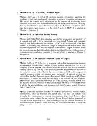 210
2. Medical Staff Aid 1B (Casualty Individual Report)
Medical Staff Aid 1B (MSA-1B) contains detailed information regarding the
condition of each individual casualty, including a record of evacuation and treatment.
This should be reported once information on the outcome of a casualty’s initial
treatment is available, and should be sent within two weeks of the incident occurring.
Subsequent information could be forwarded when this becomes available, in which
case the original report number is to be cited. A copy of MSA-1B is attached as
Chapter 14 Enclosure 2.
3. Medical Staff Aid 2 (Medical Facility Report)
Medical Staff Aid 2 (MSA-2) is a detailed record of the composition and capability of
a medical unit, and is to be submitted by every United Nations and contingent
medical unit deployed within the mission. MSA-2 is to be submitted every three
months, or following any rotation or change in composition of medical units. This
information provides MSS with an overview of the medical support readiness within
the mission area, and facilitates administrative procedures like the reimbursement of
respective troop-contributing countries. A copy of MSA-2 is attached as Chapter 14
Enclosure 3.
4. Medical Staff Aid 3A (Medical Treatment Report Per Capita)
Medical Staff Aid 3A (MSA-3A) is a summary of medical outpatient and inpatient
attendances at United Nations medical facilities within a mission area. This is to be
compiled by the CMO/FMO for all units within the mission, and is to be submitted
monthly (prior to the fifth day of the preceding month). The report is an indicator of
the workload at each medical facility by personnel type, and reflects the adequacy of
medical resources within the mission area, particularly if medical services are
provided for local civilians and displaced personnel. While completing MSA-3A (see
Enclosure 4), it should be noted that the report is an indicator of total workload.
Therefore all daily outpatient attendances are to be recorded, including repeat visits
for the same medical condition. In the event where an individual is treated at different
levels for the same condition, each attendance will be reflected as part of the data at
each of these levels.
Medical outpatient treatment includes all medical consultations, routine medical
examinations, follow-up treatment and dental care. This does not include visits
primarily for vaccinations or routine investigations (e.g. chest X-ray), where
consultation with a doctor is not required. Should United Nations personnel be
referred to local hospitals (Level 2 and above) supporting the mission, this should be
reflected under the respective level, indicating the name of each hospital as a separate
entry.
 