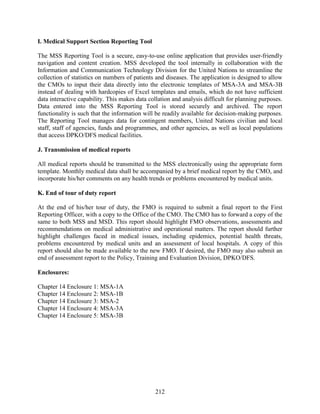 212
I. Medical Support Section Reporting Tool
The MSS Reporting Tool is a secure, easy-to-use online application that provides user-friendly
navigation and content creation. MSS developed the tool internally in collaboration with the
Information and Communication Technology Division for the United Nations to streamline the
collection of statistics on numbers of patients and diseases. The application is designed to allow
the CMOs to input their data directly into the electronic templates of MSA-3A and MSA-3B
instead of dealing with hardcopies of Excel templates and emails, which do not have sufficient
data interactive capability. This makes data collation and analysis difficult for planning purposes.
Data entered into the MSS Reporting Tool is stored securely and archived. The report
functionality is such that the information will be readily available for decision-making purposes.
The Reporting Tool manages data for contingent members, United Nations civilian and local
staff, staff of agencies, funds and programmes, and other agencies, as well as local populations
that access DPKO/DFS medical facilities.
J. Transmission of medical reports
All medical reports should be transmitted to the MSS electronically using the appropriate form
template. Monthly medical data shall be accompanied by a brief medical report by the CMO, and
incorporate his/her comments on any health trends or problems encountered by medical units.
K. End of tour of duty report
At the end of his/her tour of duty, the FMO is required to submit a final report to the First
Reporting Officer, with a copy to the Office of the CMO. The CMO has to forward a copy of the
same to both MSS and MSD. This report should highlight FMO observations, assessments and
recommendations on medical administrative and operational matters. The report should further
highlight challenges faced in medical issues, including epidemics, potential health threats,
problems encountered by medical units and an assessment of local hospitals. A copy of this
report should also be made available to the new FMO. If desired, the FMO may also submit an
end of assessment report to the Policy, Training and Evaluation Division, DPKO/DFS.
Enclosures:
Chapter 14 Enclosure 1: MSA-1A
Chapter 14 Enclosure 2: MSA-1B
Chapter 14 Enclosure 3: MSA-2
Chapter 14 Enclosure 4: MSA-3A
Chapter 14 Enclosure 5: MSA-3B
 