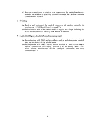 6
(i) Provide oversight role in mission local procurement for medical equipment,
supplies and services by providing technical clearance for Local Procurement
Authorizations requests.
6. Training
(a) Review and implement the medical component of training materials for
contingents, UNMEM and United Nations IPOs.
(b) In conjunction with MSD, conduct medical support workshops, including the
CMO and force medical officer (FMO) Annual Workshop.
7. Medical intelligence/health information management
(a) In conjunction with MSD, collect, collate, analyse and disseminate medical
data and intelligence in the mission areas.
(b) In conjunction with MSD, conduct medical briefings at United Nations HQ to
Special Committee on Peacekeeping Operations (C34) and visiting CMOs, FMO,
senior mission administrative officers, contingent commanders and force
commanders (FCs)
 