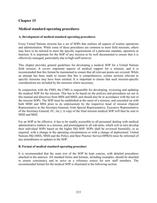 213
Chapter 15
Medical standard operating procedures
A. Development of medical standard operating procedures
Every United Nations mission has a set of SOPs that outlines all aspects of routine operations
and administration. While some of these procedures are common to most field missions, others
may have to be tailored to meet the specific requirements of a particular mandate, operation or
function. It is important for the SOP of any mission to be well documented to ensure that it is
effectively managed, particularly due to high staff turnover.
This chapter provides general guidelines for developing a medical SOP for a United Nations
field mission. It covers important aspects of medical support for a mission, and it is
recommended that this format be maintained to ensure that all relevant points are covered. While
an attempt has been made to ensure that this is comprehensive, certain sections relevant to
specific missions may have been omitted. It is important to ensure that such mission-specific
considerations are included by the missions where necessary.
In conjunction with the FMO, the CMO is responsible for developing, reviewing and updating
the medical SOP for the mission. This has to be based on the policies and procedures set out in
this manual and directives from MSS and MSD, and should also be in accordance with the rest of
the mission SOPs. The SOP must be established at the onset of a mission, and consulted on with
both MSD and MSS prior to its endorsement by the respective head of mission (Special
Representative to the Secretary-General, Joint Special Representative, Executive Representative
of the Secretary-General, FC, etc.). A copy of the final mission medical SOP will then be sent to
MSD and MSS.
For an SOP to be effective, it has to be readily accessible to all personnel dealing with medical
administrative matters in a mission, and promulgated to all sub-units, which will in turn develop
their individual SOPs based on the higher HQ SOP. SOPs shall be reviewed biennially, or as
required, with a change in the operating circumstances or with a change of deployment. United
Nations HQ (MSS, MSD and the Policy and Best Practice Service/DPKO) must be informed of
any amendments or updates to the SOP.
B. Format of medical standard operating procedure
It is recommended that the main text of the SOP be kept concise, with detailed procedures
attached in the annexes. All standard forms and formats, including examples, should be attached
to ensure consistency and to serve as a reference source for new staff members. The
recommended format for the medical SOP is illustrated in the following section.
 