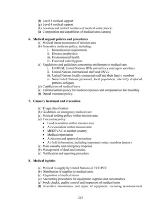 215
(f) Level 3 medical support
(g) Level 4 medical support
(h) Location and contact numbers of medical units (annex)
(i) Composition and capabilities of medical units (annex)
6. Medical support policies and procedures
(a) Medical threat assessment of mission area
(b) Preventive medicine policy, including:
i. Immunization requirements
ii. Disease prophylaxis
iii. Environmental health
iv. Food and water hygiene
(c) Regulations and guidelines concerning entitlement to medical care
i. UNMEM, United Nations IPOs and military contingent members
ii. United Nations international staff and UNVs
iii. United Nations locally contracted staff and their family members
iv. Non-United Nations personnel, local population, internally displaced
persons, refugees
(d) Certification of medical leave
(e) Reimbursement policy for medical expenses and compensation for disability
(f) Dental treatment policy.
7. Casualty treatment and evacuation
(a) Triage classification
(b) Guidelines on emergency medical care
(c) Medical holding policy within mission area
(d) Evacuation policy
 Land evacuation within mission area
 Air evacuation within mission area
 MEDEVAC to another country
 Medical repatriation
 Activation and approval procedure
 Airfield information, including important contact numbers (annex)
(a) Mass casualty and emergency response
(b) Management of dead and remains
(c) Notification and reporting procedure
8. Medical logistics
(a) Medical re-supply by United Nations or TCC/PCC
(b) Distribution of supplies to medical units
(c) Requisition of medical items
(d) Accounting procedures for equipment, supplies and consumables
(e) Stock checks, quality control and inspection of medical items
(f) Preventive maintenance and repair of equipment, including reimbursement
 