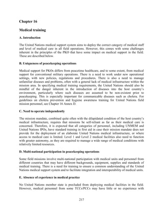 217
Chapter 16
Medical training
A. Introduction
The United Nations medical support system aims to deploy the correct category of medical staff
and level of medical care in all field operations. However, this comes with some challenges
inherent in the principles of the PKO that have some impact on medical support in the field.
These are described below.
B. Uniqueness of peacekeeping operations
Medical support for PKOs differs from peacetime healthcare, and to some extent, from medical
support for conventional military operations. There is a need to work under new operational
settings, with new policies, regulations and procedures. There is also a need to manage
unfamiliar diseases and problems, often with a general lack of medical infrastructure within the
mission area. In specifying medical training requirements, the United Nations should also be
mindful of the danger inherent in the introduction of diseases into the host country’s
environment, particularly where such diseases are assumed to be non-existent prior to
peacekeeping. This is especially important for communicable diseases such as cholera. For
guidelines on cholera prevention and hygiene awareness training for United Nations field
mission personnel, see Chapter 16 Annex D.
C. Need to operate independently
The mission mandate, combined quite often with the dilapidated condition of the host country’s
medical infrastructure, requires that missions be self-reliant as far as their medical care is
concerned. Therefore, it is expected that all categories of personnel, including UNMEM and
United Nations IPOs, have standard training in first aid in case their mission mandate does not
provide for the deployment of an elaborate United Nations medical infrastructure, or where
access to medical care is limited. Level 1 and Level 2 medical facilities also need to function
with greater autonomy, as they are required to manage a wide range of medical conditions with
relatively limited resources.
D. Multi-national participation in peacekeeping operations
Some field missions involve multi-national participation with medical units and personnel from
different countries that may have different backgrounds, equipment, supplies and standards of
medical training. There is a need for training to ensure a common understanding of the United
Nations medical support system and to facilitate integration and interoperability of medical units.
E. Absence of experience in medical practice
No United Nations member state is precluded from deploying medical facilities in the field.
However, medical personnel from some TCCs/PCCs may have little or no experience with
 
