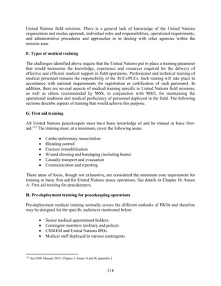 218
United Nations field missions. There is a general lack of knowledge of the United Nations
organization and modus operandi, individual roles and responsibilities, operational requirements,
and administrative procedures and approaches to in dealing with other agencies within the
mission area.
F. Types of medical training
The challenges identified above require that the United Nations put in place a training parameter
that would harmonise the knowledge, experience and resources required for the delivery of
effective and efficient medical support in field operations. Professional and technical training of
medical personnel remains the responsibility of the TCCs/PCCs. Such training will take place in
accordance with national requirements for registration or certification of such personnel. In
addition, there are several aspects of medical training specific to United Nations field missions,
as well as others recommended by MSS, in conjunction with MSD, for maintaining the
operational readiness and medical proficiency of personnel deployed in the field. The following
sections describe aspects of training that would achieve this purpose.
G. First aid training
All United Nations peacekeepers must have basic knowledge of and be trained in basic first-
aid.133
The training must, at a minimum, cover the following areas:
 Cardio-pulmonary resuscitation
 Bleeding control
 Fracture immobilization
 Wound dressing and bandaging (including burns)
 Casualty transport and evacuation
 Communication and reporting
These areas of focus, though not exhaustive, are considered the minimum core requirement for
training in basic first aid for United Nations peace operations. See details in Chapter 16 Annex
A: First aid training for peacekeepers.
H. Pre-deployment training for peacekeeping operations
Pre-deployment medical training normally covers the different outlooks of PKOs and therefore
may be designed for the specific audiences mentioned below:
 Senior medical appointment holders.
 Contingent members (military and police).
 UNMEM and United Nations IPOs.
 Medical staff deployed in various contingents.
133
See COE Manual, 2011, Chapter 3 Annex A and B, appendix 1
 