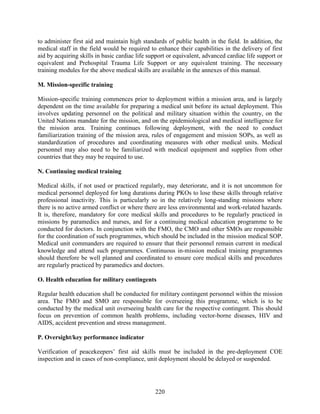 220
to administer first aid and maintain high standards of public health in the field. In addition, the
medical staff in the field would be required to enhance their capabilities in the delivery of first
aid by acquiring skills in basic cardiac life support or equivalent, advanced cardiac life support or
equivalent and Prehospital Trauma Life Support or any equivalent training. The necessary
training modules for the above medical skills are available in the annexes of this manual.
M. Mission-specific training
Mission-specific training commences prior to deployment within a mission area, and is largely
dependent on the time available for preparing a medical unit before its actual deployment. This
involves updating personnel on the political and military situation within the country, on the
United Nations mandate for the mission, and on the epidemiological and medical intelligence for
the mission area. Training continues following deployment, with the need to conduct
familiarization training of the mission area, rules of engagement and mission SOPs, as well as
standardization of procedures and coordinating measures with other medical units. Medical
personnel may also need to be familiarized with medical equipment and supplies from other
countries that they may be required to use.
N. Continuing medical training
Medical skills, if not used or practiced regularly, may deteriorate, and it is not uncommon for
medical personnel deployed for long durations during PKOs to lose these skills through relative
professional inactivity. This is particularly so in the relatively long-standing missions where
there is no active armed conflict or where there are less environmental and work-related hazards.
It is, therefore, mandatory for core medical skills and procedures to be regularly practiced in
missions by paramedics and nurses, and for a continuing medical education programme to be
conducted for doctors. In conjunction with the FMO, the CMO and other SMOs are responsible
for the coordination of such programmes, which should be included in the mission medical SOP.
Medical unit commanders are required to ensure that their personnel remain current in medical
knowledge and attend such programmes. Continuous in-mission medical training programmes
should therefore be well planned and coordinated to ensure core medical skills and procedures
are regularly practiced by paramedics and doctors.
O. Health education for military contingents
Regular health education shall be conducted for military contingent personnel within the mission
area. The FMO and SMO are responsible for overseeing this programme, which is to be
conducted by the medical unit overseeing health care for the respective contingent. This should
focus on prevention of common health problems, including vector-borne diseases, HIV and
AIDS, accident prevention and stress management.
P. Oversight/key performance indicator
Verification of peacekeepers’ first aid skills must be included in the pre-deployment COE
inspection and in cases of non-compliance, unit deployment should be delayed or suspended.
 