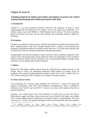 228
Chapter 16 Annex D
Training proposal on cholera prevention and hygiene awareness for United
Nations peacekeeping and civilian personnel in the field
A. Introduction
Cholera 135
is an acute diarrhoeal infection caused by the ingestion of food or water
contaminated with the bacterium Vibrio cholerae. Every year, there are an estimated 3 to 5
million cholera cases and 100,000 to 120,000 deaths due to cholera. The short incubation
period of between two hours and five days enhances the potentially explosive pattern of
outbreaks.
B. Symptoms
Cholera is an extremely virulent disease. It affects both children and adults and can kill within
hours. Approximately 75 per cent of people infected with V. cholerae do not develop any
symptoms, although the bacteria are present in their faeces for 7 to 14 days after infection and
are shed back into the environment, potentially infecting other people.
Among people who develop symptoms, 80 per cent have mild or moderate symptoms, while
around 20 per cent develop acute watery diarrhoea with severe dehydration. This can lead to
death if untreated. People with low immunity such as malnourished children or people living
with HIV, are at an greater risk of death if infected.
C. History
During the 19th century, cholera spread across the world from its original reservoir in the
Ganges delta in India. Six subsequent pandemics killed millions of people across all
continents. The current (seventh) pandemic started in South Asia in 1961, reached Africa in
1971 and the Americas in 1991. Cholera is now endemic in many countries.
D. Vibrio cholerae strains
Two serogroups of V. cholerae cause outbreaks: O1 and O139. V. cholerae O1 causes the
majority of outbreaks, while O139, first identified in Bangladesh in 1992, is confined to
Southeast Asia. Non-O1 and non-O139 V. cholerae can cause mild diarrhoea but do not
generate epidemics.
Recently, new variant strains have been detected in several parts of Asia and Africa.
Observations suggest that these strains cause more severe cholera with higher case fatality
rates. Careful epidemiological monitoring of circulating strains is recommended. The main
reservoirs of V. cholerae are people and aquatic sources such as brackish water and estuaries,
135
For additional resources, see WHO, “Media centre: Cholera,” February 2014. Available from
http://www.who.int/mediacentre/factsheets/fs107/en/; WHO, “Cholera,” 2015. Available from http://www.who.int/cholera/en/.
 