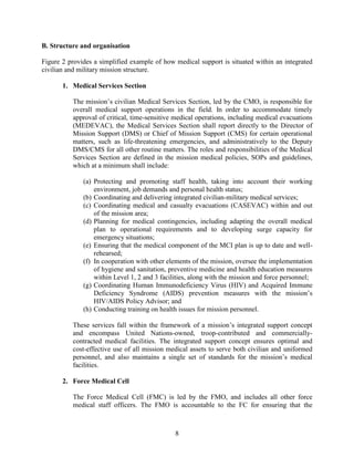 8
B. Structure and organisation
Figure 2 provides a simplified example of how medical support is situated within an integrated
civilian and military mission structure.
1. Medical Services Section
The mission’s civilian Medical Services Section, led by the CMO, is responsible for
overall medical support operations in the field. In order to accommodate timely
approval of critical, time-sensitive medical operations, including medical evacuations
(MEDEVAC), the Medical Services Section shall report directly to the Director of
Mission Support (DMS) or Chief of Mission Support (CMS) for certain operational
matters, such as life-threatening emergencies, and administratively to the Deputy
DMS/CMS for all other routine matters. The roles and responsibilities of the Medical
Services Section are defined in the mission medical policies, SOPs and guidelines,
which at a minimum shall include:
(a) Protecting and promoting staff health, taking into account their working
environment, job demands and personal health status;
(b) Coordinating and delivering integrated civilian-military medical services;
(c) Coordinating medical and casualty evacuations (CASEVAC) within and out
of the mission area;
(d) Planning for medical contingencies, including adapting the overall medical
plan to operational requirements and to developing surge capacity for
emergency situations;
(e) Ensuring that the medical component of the MCI plan is up to date and well-
rehearsed;
(f) In cooperation with other elements of the mission, oversee the implementation
of hygiene and sanitation, preventive medicine and health education measures
within Level 1, 2 and 3 facilities, along with the mission and force personnel;
(g) Coordinating Human Immunodeficiency Virus (HIV) and Acquired Immune
Deficiency Syndrome (AIDS) prevention measures with the mission’s
HIV/AIDS Policy Advisor; and
(h) Conducting training on health issues for mission personnel.
These services fall within the framework of a mission’s integrated support concept
and encompass United Nations-owned, troop-contributed and commercially-
contracted medical facilities. The integrated support concept ensures optimal and
cost-effective use of all mission medical assets to serve both civilian and uniformed
personnel, and also maintains a single set of standards for the mission’s medical
facilities.
2. Force Medical Cell
The Force Medical Cell (FMC) is led by the FMO, and includes all other force
medical staff officers. The FMO is accountable to the FC for ensuring that the
 