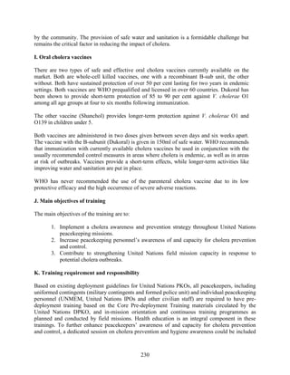 230
by the community. The provision of safe water and sanitation is a formidable challenge but
remains the critical factor in reducing the impact of cholera.
I. Oral cholera vaccines
There are two types of safe and effective oral cholera vaccines currently available on the
market. Both are whole-cell killed vaccines, one with a recombinant B-sub unit, the other
without. Both have sustained protection of over 50 per cent lasting for two years in endemic
settings. Both vaccines are WHO prequalified and licensed in over 60 countries. Dukoral has
been shown to provide short-term protection of 85 to 90 per cent against V. cholerae O1
among all age groups at four to six months following immunization.
The other vaccine (Shanchol) provides longer-term protection against V. cholerae O1 and
O139 in children under 5.
Both vaccines are administered in two doses given between seven days and six weeks apart.
The vaccine with the B-subunit (Dukoral) is given in 150ml of safe water. WHO recommends
that immunization with currently available cholera vaccines be used in conjunction with the
usually recommended control measures in areas where cholera is endemic, as well as in areas
at risk of outbreaks. Vaccines provide a short-term effects, while longer-term activities like
improving water and sanitation are put in place.
WHO has never recommended the use of the parenteral cholera vaccine due to its low
protective efficacy and the high occurrence of severe adverse reactions.
J. Main objectives of training
The main objectives of the training are to:
1. Implement a cholera awareness and prevention strategy throughout United Nations
peacekeeping missions.
2. Increase peacekeeping personnel’s awareness of and capacity for cholera prevention
and control.
3. Contribute to strengthening United Nations field mission capacity in response to
potential cholera outbreaks.
K. Training requirement and responsibility
Based on existing deployment guidelines for United Nations PKOs, all peacekeepers, including
uniformed contingents (military contingents and formed police unit) and individual peacekeeping
personnel (UNMEM, United Nations IPOs and other civilian staff) are required to have pre-
deployment training based on the Core Pre-deployment Training materials circulated by the
United Nations DPKO, and in-mission orientation and continuous training programmes as
planned and conducted by field missions. Health education is an integral component in these
trainings. To further enhance peacekeepers’ awareness of and capacity for cholera prevention
and control, a dedicated session on cholera prevention and hygiene awareness could be included
 