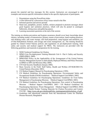 232
present the material and key messages for this session. Instructors are encouraged to add
examples and mission-specific information related to the specific deployment of participants.
1. Presentations using the PowerPoint slides
2. A film followed by a discussion of key issues raised in the film
3. Informal question and answer periods
4. Hand outs, pamphlets, posters, leaflets, stickers prepared to promote messages about
good hygiene and sanitation practices, which will also be posted in contingent
bathrooms, dining areas and gathering spaces.
5. Learning assessment questions at the end of the session
The training on cholera prevention and hygiene awareness should cover basic knowledge about
cholera, including modes of transmission, primary means of prevention, hand washing practices,
safe drinking water, safe water storage, safe food preparation, camp hygiene and sanitation, use
of Oral Rehydration Solution, and sewage and waste management, etc. The training should be
guided by related United Nations policies and regulations on pre-deployment training, field
safety and security and medical support for PKOs. The instructors are provided with the
following guidelines and materials in preparation for the training.
1. WHO Technical Guidelines for Cholera
2. DPKO Core Pre-deployment Training Materials Unit 4 - Part 4: Safety and Security
(PBPS/DPKO, 2009).
3. DPKO/DFS Policy on the Applicability of the Arrangement of the United Nations
Security Management System to Individually Deployed Military and Police Personnel
in DPKO or DPA led Missions (May 2008).
4. UN Field Security Handbook (January 2006).
5. Basic Security in the Field: Staff Safety, Health and Welfare (ST/SGB/2003/19).
United Nations (December 2003).
6. UN Medical Support Manual for Peacekeeping Operations (1999).
7. UN Medical Guidelines for Peacekeeping Operations: Environmental Safety and
Occupational Health (ESOH) Guidelines （Medical Support Unit/DPKO, 2005).
8. UN Medical Guidelines for Peacekeeping Operations: Guidelines for Food Safety
Management in Peacekeeping Missions （Medical Support Unit/DPKO, 2003).
9. UN Medical Guidelines for Peacekeeping Operations: Pest control in Peacekeeping
Missions （ Medical Support Unit/DPKO, 2003 ） UN Medical Guidelines for
Peacekeeping Operations: Waste Management （Medical Support Unit/DPKO, 2003).
10. Community Health Worker Training Materials for Cholera Prevention and Control,
US CDC: (http://www.cdc.gov/cholera/pdf/chw_trainingmaterialsforcholera_v2.pdf
11. Guidelines and educational materials from the International Centre for Diarrheal
Disease Research, Bangladesh
 