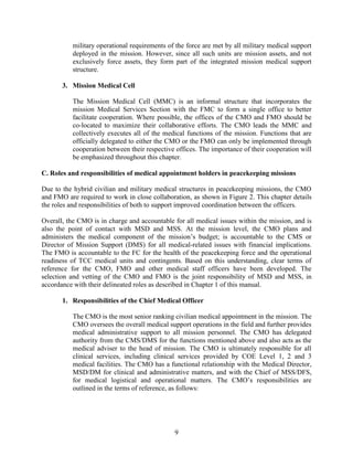 9
military operational requirements of the force are met by all military medical support
deployed in the mission. However, since all such units are mission assets, and not
exclusively force assets, they form part of the integrated mission medical support
structure.
3. Mission Medical Cell
The Mission Medical Cell (MMC) is an informal structure that incorporates the
mission Medical Services Section with the FMC to form a single office to better
facilitate cooperation. Where possible, the offices of the CMO and FMO should be
co-located to maximize their collaborative efforts. The CMO leads the MMC and
collectively executes all of the medical functions of the mission. Functions that are
officially delegated to either the CMO or the FMO can only be implemented through
cooperation between their respective offices. The importance of their cooperation will
be emphasized throughout this chapter.
C. Roles and responsibilities of medical appointment holders in peacekeeping missions
Due to the hybrid civilian and military medical structures in peacekeeping missions, the CMO
and FMO are required to work in close collaboration, as shown in Figure 2. This chapter details
the roles and responsibilities of both to support improved coordination between the officers.
Overall, the CMO is in charge and accountable for all medical issues within the mission, and is
also the point of contact with MSD and MSS. At the mission level, the CMO plans and
administers the medical component of the mission’s budget; is accountable to the CMS or
Director of Mission Support (DMS) for all medical-related issues with financial implications.
The FMO is accountable to the FC for the health of the peacekeeping force and the operational
readiness of TCC medical units and contingents. Based on this understanding, clear terms of
reference for the CMO, FMO and other medical staff officers have been developed. The
selection and vetting of the CMO and FMO is the joint responsibility of MSD and MSS, in
accordance with their delineated roles as described in Chapter 1 of this manual.
1. Responsibilities of the Chief Medical Officer
The CMO is the most senior ranking civilian medical appointment in the mission. The
CMO oversees the overall medical support operations in the field and further provides
medical administrative support to all mission personnel. The CMO has delegated
authority from the CMS/DMS for the functions mentioned above and also acts as the
medical adviser to the head of mission. The CMO is ultimately responsible for all
clinical services, including clinical services provided by COE Level 1, 2 and 3
medical facilities. The CMO has a functional relationship with the Medical Director,
MSD/DM for clinical and administrative matters, and with the Chief of MSS/DFS,
for medical logistical and operational matters. The CMO’s responsibilities are
outlined in the terms of reference, as follows:
 