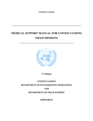 UNITED NATIONS
____________________________________________________________________________
MEDICAL SUPPORT MANUAL FOR UNITED NATIONS
FIELD MISSIONS
___________________________________________________________
3rd
Edition
UNITED NATIONS
DEPARTMENT OF PEACEKEEPING OPERATIONS
AND
DEPARTMENT OF FIELD SUPPORT
(DPKO/DFS)
 