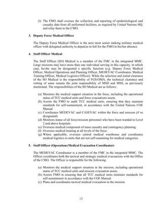 13
(l) The FMO shall oversee the collection and reporting of epidemiological and
casualty data from all uniformed facilities, as required by United Nations HQ,
and relay them to the CMO.
3. Deputy Force Medical Officer
The Deputy Force Medical Officer is the next most senior ranking military medical
officer with delegated authority to deputize in full for the FMO in his/her absence.
4. Staff Officer Medical
The Staff Officer (SO) Medical is a member of the FMC in the integrated MMC.
Large missions may have more than one individual serving in this capacity, in which
case, he/she may be designated a specific function (e.g. Deputy Force Medical
Officer, Medical Operations and Planning Officer, MEDEVAC Coordinator, Medical
Training Officer, Medical Logistics Officer). While the selection and initial clearance
of the SO Medical is the responsibility of FGS/OMA, the technical clearance and
vetting of same remain the joint responsibility of MSD and MSS, as previously
mentioned. The responsibilities of the SO Medical are as follows:
(a) Monitors the medical support situation in the force, including the operational
status of TCC medical units and force evacuations assets.
(b) Assists the FMO to audit TCC medical units, ensuring that they maintain
standards for self-sustainment, in accordance with the United Nations COE
Manual.
(c) Coordinates MEDEVAC and CASEVAC within the force and mission (if so
designated).
(d) Monitors status of all force/mission personnel who have been warded in Level
2 and above hospitals.
(e) Oversees medical component of mass casualty and contingency planning.
(f) Oversees medical training at all levels of the force.
(g) Where applicable, oversees central medical warehouse and coordinates
medical logistics to units that are not self-sustaining for medical categories.
5. Staff Officer (Operations/Medical Evacuation Coordinator)
The MEDEVAC Coordinator is a member of the FMC in the integrated MMC. The
Officer coordinates both the tactical and strategic medical evacuations with the Office
of the CMO. The Officer is responsible for the following:
(a) Monitors the medical support situation in the mission, including operational
status of TCC medical units and mission evacuation assets.
(b) Assists FMO in ensuring that all TCC medical units maintain standards for
self-sustainment in accordance with the COE Manual.
(c) Plans and coordinates tactical medical evacuation in the mission.
 