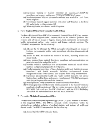 14
(d) Supervises training of medical personnel on CASEVAC/MEDEVAC
procedures and inspects readiness of CASEVAC/MEDEVAC teams.
(e) Monitors status of all force personnel who have been warded in Level 2 and
above hospitals.
(f) Coordinates medical support activities with other staff branches in the force
HQ and with the civilian mission HQ.
(g) Where applicable, coordinates medical logistics.
6. Force Hygiene Officer/Environmental Health Officer
The Force Hygiene Officer (FHO)/Environmental Health Officer (EHO) is a member
of the FMC in the integrated MMC. He/she serves as the technical specialist who
oversees and advises on issues of hygiene (water, food, sanitation); environmental
health; occupational safety; vector control; and disease outbreak response. The
FHO/EHO is responsible for the following:
(a) Advises the FC (through the FMO) and deployed contingents on issues of
hygiene, environmental health, vector control and infectious disease outbreak
response.
(b) Assists the FMO to monitor the health of the force, including disease and
injury trends.
(c) Issues mission/force medical directives, guidelines and communications on
preventive medicine and public health.
(d) Provides technical supervision over environmental health and vector control
facilities and personnel at each level of the force.
(e) Conducts regular inspections of bases, buildings and transit facilities to ensure
compliance with health standards, including environmental health,
occupational safety, vector control, food hygiene, water safety and sanitation.
(f) Supervises environmental health and vector control measures for United
Nations bases and facilities, and ensures compliance of TCC/PCC contingents
with force-wide preventive medicine measures.
(g) Investigates and compiles reports for disease outbreaks in the force.
(h) Oversees preventive medicine and health education in the mission/force and
coordinates implementation of HIV prevention measures with the mission’s
HIV/AIDS Policy Advisor. The FHO/EHO works with the HIV/AIDS Policy
Advisor on the implementation of HIV and AIDS initiatives.
7. Preventive Medicine/Epidemiology Officer
The Preventive Medicine (PM)/Epidemiology Officer (EO) is a member of the FMC
in the integrated MMC. The PM/EO conducts health surveillance within the
mission/force, including collation of medical statistics and analysis of health and
disease trends. The PM/EO is responsible for the following:
(a) Assists the FHO/EHO with daily duties.
 