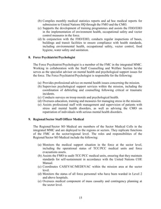 15
(b) Compiles monthly medical statistics reports and ad hoc medical reports for
submission to United Nations HQ through the FMO and the CMO.
(c) Supports the development of training programmes and assists the FHO/EHO
in the implementation of environment health, occupational safety and vector
control measures in the force.
(d) In conjunction with the FHO/EHO, conducts regular inspections of bases,
buildings and transit facilities to ensure compliance with health standards,
including environmental health, occupational safety, vector control, food
hygiene, water safety and sanitation.
8. Force Psychiatrist/Psychologist
The Force Psychiatrist/Psychologist is a member of the FMC in the integrated MMC.
Working in collaboration with the Staff Counselling and Welfare Section he/she
serves as the specialist advisor on mental health and psychological support issues for
the force. The Force Psychiatrist/Psychologist is responsible for the following:
(a) Provides professional advice on mental health issues concerning the mission.
(b) Supervises psychological support services within the mission, including the
coordination of debriefing and counselling following critical or traumatic
incidents.
(c) Conducts surveys on troop morale and psychological health.
(d) Oversees education, training and measures for managing stress in the mission.
(e) Assists professional staff with management and supervision of patients with
stress and mental health disorders, as well as advising the CMO on
repatriation of individuals with serious mental health disorders.
9. Regional/Sector Staff Officer Medical
The Regional/Sector SO Medical are members of the Sector Medical Cells in the
integrated MMC and are deployed to the regions or sectors. They replicate functions
of the FMC at the sector/regional level. The roles and responsibilities of the
Regional/Sector SO Medical include the following:
(a) Monitors the medical support situation in the force at the sector level,
including the operational status of TCC/PCC medical units and force
evacuations assets.
(b) Assists the FMO to audit TCC/PCC medical units, ensuring that they maintain
standards for self-sustainment in accordance with the United Nations COE
Manual.
(c) Coordinates CASEVAC/MEDEVAC within the mission area at the sector
level.
(d) Monitors the status of all force personnel who have been warded in Level 2
and above hospitals.
(e) Oversees medical component of mass casualty and contingency planning at
the sector level.
 