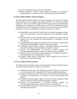 16
(f) Oversees medical training at all levels of the force.
(g) Where applicable, oversees central medical warehouse and coordinates
medical logistics to units that are not self-sustaining for medical categories.
10. Senior Medical Officer, national contingent
The Senior Medical Officer (SMO) of a national contingent is the most senior ranking
medical officer of his contingent and reports directly to the national contingent
commander. However, the SMO remains the FMO’s point of contact on health issues
pertaining to his contingent. The SMO reports to the FMO on professional matters
concerning the health of troops and on medical services provided by the respective
contingent. The duties of the SMO of a national contingent are as follows:
(a) Responsible for the health and well-being of all national contingent members
and of all United Nations personnel supported by the contingent’s medical
units.
(b) Oversees medical services provided by the contingent and ensures that all
medical units meet standards for self-sustainment, in accordance with the
COE Manual.
(c) Coordinates medical support and CASEVAC for the contingent with the FMO
and medical unit commanders within the respective sector(s).
(d) Coordinates medical logistics support to contingent medical units and team
sites with the respective national support and logistics elements.
(e) Oversees the implementation of preventive medicine, hygiene and
environmental health measures within the contingent's area of operations.
(f) Oversees medical training and health education of contingent peacekeepers
and medical personnel, including HIV prevention.
(g) Compiles health statistics and prepares reports required by the FMO for
submission to United Nations HQ.
11. Level 1 Medical Unit Commander
The Medical Unit Commander reports to the National Contingent Commander and/or
the national SMO. The terms of reference are as follows:
(a) Responsible for the day-to-day operations of his/her medical unit and for the
services it provides to the supported United Nations population dependency.
(b) Oversees medical services provided by the unit and ensures that this meets the
standards for self-sustainment, in accordance with the United Nations COE
Manual.
(c) Coordinates medical logistics support to the unit with the contingent’s SMO
and/or the respective national support and logistics elements.
(d) Oversees the implementation of preventive medicine, hygiene and
environmental health measures within the unit’s area of operations.
(e) Oversees medical training and health education of all personnel in the unit,
including HIV prevention.
 