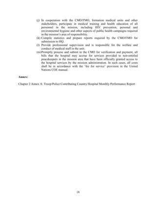 18
(j) In cooperation with the CMO/FMO, formation medical units and other
stakeholders, participate in medical training and health education of all
personnel in the mission, including HIV prevention, personal and
environmental hygiene and other aspects of public health campaigns required
in the mission’s area of responsibility.
(k) Compile statistics and prepare reports required by the CMO/FMO for
submission to HQ.
(l) Provide professional supervision and is responsible for the welfare and
conduct of medical staff in the unit.
(m)Promptly process and submit to the CMO for verification and payment, all
bills that the hospital may accrue for services provided to non-entitled
peacekeepers in the mission area that have been officially granted access to
the hospital services by the mission administration. In such cases, all costs
shall be in accordance with the ‘fee for service’ provision in the United
Nations COE manual.
Annex:
Chapter 2 Annex A: Troop/Police Contributing Country Hospital Monthly Performance Report
 
