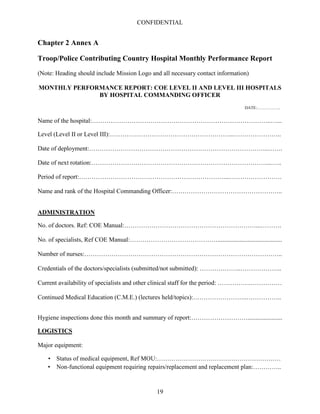CONFIDENTIAL
19
Chapter 2 Annex A
Troop/Police Contributing Country Hospital Monthly Performance Report
(Note: Heading should include Mission Logo and all necessary contact information)
MONTHLY PERFORMANCE REPORT: COE LEVEL II AND LEVEL III HOSPITALS
BY HOSPITAL COMMANDING OFFICER
DATE:……………..
Name of the hospital:…………………………………………………………………………..…...
Level (Level II or Level III):…………………………………………………...…………………..
Date of deployment:…………………………………………………………………………..…….
Date of next rotation:…………………………………………………………………………...…..
Period of report:……………………………………………………………....…………………….
Name and rank of the Hospital Commanding Officer:……………………………………………..
ADMINISTRATION
No. of doctors. Ref: COE Manual:………………………………………………………...……….
No. of specialists, Ref COE Manual:…………………………………….........................................
Number of nurses:…………………………………………………………………………………..
Credentials of the doctors/specialists (submitted/not submitted): ………………..………………..
Current availability of specialists and other clinical staff for the period: …………….……………
Continued Medical Education (C.M.E.) (lectures held/topics):……………………..……………..
Hygiene inspections done this month and summary of report:………………………......................
LOGISTICS
Major equipment:
• Status of medical equipment, Ref MOU:……………………………………………………
• Non-functional equipment requiring repairs/replacement and replacement plan:…………..
 