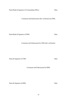 21
Name/Rank & Signature of Commanding Officer: Date:
Comments and Endorsement after verification by FMO:
Name/Rank & Signature of FMO: Date:
Comments and Endorsement by CMO after verification:
Name & Signature of CMO: Date:
Comments and Endorsement by DMS:
Name & Signature of DMS: Date:
 