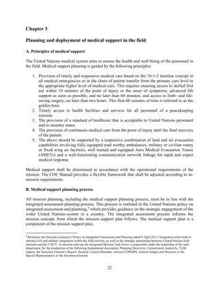 22
Chapter 3
Planning and deployment of medical support in the field
A. Principles of medical support
The United Nations medical system aims to ensure the health and well-being of the personnel in
the field. Medical support planning is guided by the following principles:
1. Provision of timely and responsive medical care based on the 10-1-2 timeline concept in
all medical emergencies or in the chain of patient transfer from the primary care level to
the appropriate higher level of medical care. This requires ensuring access to skilled first
aid within 10 minutes of the point of injury or the onset of symptoms; advanced life
support as soon as possible, and no later than 60 minutes; and access to limb- and life-
saving surgery, no later than two hours. This first 60 minutes of time is referred to as the
golden hour.
2. Timely access to health facilities and services for all personnel of a peacekeeping
mission.
3. The provision of a standard of healthcare that is acceptable to United Nations personnel
and to member states.
4. The provision of continuous medical care from the point of injury until the final recovery
of the patient.
5. The above should be supported by a responsive combination of land and air evacuation
capabilities involving fully equipped road worthy ambulances, military or civilian rotary
or fixed wing air facilities, well trained and equipped Aero Medical Evacuation Teams
(AMETs) and a well-functioning communication network linkage for rapid and expert
medical response.
Medical support shall be determined in accordance with the operational requirements of the
mission. The COE Manual provides a flexible framework that shall be adjusted according to in-
mission requirements.
B. Medical support planning process
All mission planning, including the medical support planning process, must be in line with the
integrated assessment planning process. This process is outlined in the United Nations policy on
integrated assessment and planning,4
which provides guidance on the strategic engagement of the
wider United Nations-system in a country. The integrated assessment process informs the
mission concept, from which the mission support plan follows. The medical support plan is a
component of the mission support plan.
4
Reference the Secretary-General’s Policy on Integrated Assessment and Planning dated 9 April 2013. Integration refers both to
internal civil and military integration within the field mission, as well as the strategic partnership between United Nations field
missions and the UNCT. At mission start-up, the Integrated Mission Task Force is responsible under the leadership of the lead
department, for the production of the following fundamental documents: Planning Directives, Commitment Authority, TAM
reports, the Secretary-General’s Report, Security Council Mandate, mission CONOPS, mission budget and Directive to the
Special Representative to the Secretary-General.
 