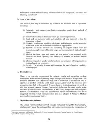 24
to increased system-wide efficiency, and as outlined in the Integrated Assessment and
Planning Handbook.6
3. Area of operations
The medical plan may be influenced by factors in the mission’s area of operations,
including:
(a) Geography: land masses, water bodies, mountains, jungle, desert and risk of
natural disasters.
(b) Infrastructure: state of electrical, water, gas and sewage services.
(c) Road and rail network: state and suitability of land transport system for
evacuation by land.
(d) Airports: location and suitability of airports and helicopter landing zones for
evacuation by air and maintenance of medical supply chain.
(e) Seaports and rivers: location and suitability of seaports and/or rivers for
evacuation, deployment of hospital ships and maintenance of medical supply
chain.
(f) Medical facilities: state and quality of host nation’s and regional health
facilities and their capability and capacity to support the United Nations
mission.
(g) Climate: impact of yearly weather pattern and extremes of temperature on
health of deployed personnel.
(h) Security: The security situation will impact on the level of medical capability
to be deployed
4. Health threats
There is an essential requirement for reliable, timely and up-to-date medical
intelligence, from the initial planning stages through each phase of an operation. It is
therefore important that a reconnaissance visit is undertaken to the mission area of
operation to conduct a realistic health threat analysis, upon which the mission’s force
protection plan shall be formulated. A comprehensive health threat analysis needs to
take into account endemic diseases (particularly infectious diseases), hostile action
and other potential hazards like landmines, CBRNE and occupational and workplace
hazards. Environmental safety and occupational health considerations have to be
integrated into the overall force protection plan (see Chapter 3 Annex C: Medical
aspects of reconnaissance visits).
5. Medical standard of care:
The United Nations medical support concept, particularly the golden hour concept,7
shall primarily guide the contingent first aid training requirements; the composition of
6
Integrated Assessment and Planning Handbook 2013, by the Integrated Assessment Planning Team of the United Nations
System Wide Integrated Stirring Group.
 