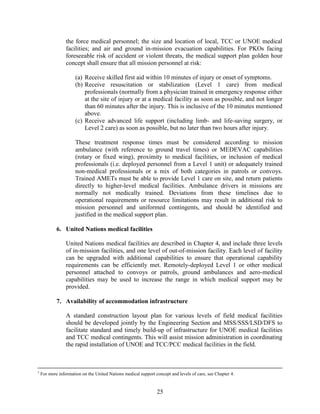 25
the force medical personnel; the size and location of local, TCC or UNOE medical
facilities; and air and ground in-mission evacuation capabilities. For PKOs facing
foreseeable risk of accident or violent threats, the medical support plan golden hour
concept shall ensure that all mission personnel at risk:
(a) Receive skilled first aid within 10 minutes of injury or onset of symptoms.
(b) Receive resuscitation or stabilization (Level 1 care) from medical
professionals (normally from a physician trained in emergency response either
at the site of injury or at a medical facility as soon as possible, and not longer
than 60 minutes after the injury. This is inclusive of the 10 minutes mentioned
above.
(c) Receive advanced life support (including limb- and life-saving surgery, or
Level 2 care) as soon as possible, but no later than two hours after injury.
These treatment response times must be considered according to mission
ambulance (with reference to ground travel times) or MEDEVAC capabilities
(rotary or fixed wing), proximity to medical facilities, or inclusion of medical
professionals (i.e. deployed personnel from a Level 1 unit) or adequately trained
non-medical professionals or a mix of both categories in patrols or convoys.
Trained AMETs must be able to provide Level 1 care on site, and return patients
directly to higher-level medical facilities. Ambulance drivers in missions are
normally not medically trained. Deviations from these timelines due to
operational requirements or resource limitations may result in additional risk to
mission personnel and uniformed contingents, and should be identified and
justified in the medical support plan.
6. United Nations medical facilities
United Nations medical facilities are described in Chapter 4, and include three levels
of in-mission facilities, and one level of out-of-mission facility. Each level of facility
can be upgraded with additional capabilities to ensure that operational capability
requirements can be efficiently met. Remotely-deployed Level 1 or other medical
personnel attached to convoys or patrols, ground ambulances and aero-medical
capabilities may be used to increase the range in which medical support may be
provided.
7. Availability of accommodation infrastructure
A standard construction layout plan for various levels of field medical facilities
should be developed jointly by the Engineering Section and MSS/SSS/LSD/DFS to
facilitate standard and timely build-up of infrastructure for UNOE medical facilities
and TCC medical contingents. This will assist mission administration in coordinating
the rapid installation of UNOE and TCC/PCC medical facilities in the field.
7
For more information on the United Nations medical support concept and levels of care, see Chapter 4.
 