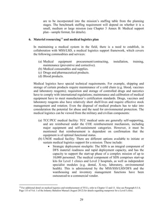 29
are to be incorporated into the mission’s staffing table from the planning
stages. The benchmark staffing requirement will depend on whether it is a
small, medium or large mission (see Chapter 3 Annex B: Medical support
plan - sample format, for details).
6. Materiel resourcing10
and medical logistics plan
In maintaining a medical system in the field, there is a need to establish, in
collaboration with MSS/LSD, a medical logistics support framework, which covers
the following commodities and services:
(a) Medical equipment procurement/contracting, installation, training,
maintenance (preventive and corrective).
(b) Medical consumables and supplies.
(c) Drugs and pharmaceutical products.
(d) Blood products.
Medical logistics have special technical requirements. For example, shipping and
storage of certain products require maintenance of a cold chain (e.g. blood, vaccines
and laboratory reagents); requisition and storage of controlled drugs and narcotics
have to comply with international regulations; maintenance and calibration of medical
equipment have to meet manufacturer’s certification standards. Drugs, vaccines and
laboratory reagents also have relatively short shelf-lives and require effective stock
management and rotation. Even the disposal of medical products has to take into
consideration the potential for abuse and the need for environmental protection. The
medical logistics can be viewed from the military and civilian components:
(a) TCC/PCC medical facility: TCC medical units are generally self-supporting,
and are reimbursed under the COE reimbursement mechanism, including
major equipment and self-sustainment categories. However, it must be
mentioned that reimbursement is dependent on confirmation that the
equipment is of optimal functional status.
(b) UNOE medical facility: There are different options available to initiate or
sustain medical logistics support for a mission. These include:
 Strategic deployment stockpile: The SDS is an integral component of
DFS materiel readiness and rapid deployment capacity, and has the
capacity to support the start-up phase of a complex mission of up to
10,000 personnel. The medical component of SDS comprises start-up
kits for Level 1 clinics and Level 2 hospitals, as well as independent
specialist modules (e.g. dental, X-ray, laboratory, environmental
health). This is administered by the MSS/SSS/LSD/DFS and the
warehousing and inventory management functions have been
outsourced to a commercial vendor.
10
For additional detail on medical logistics and reimbursement of TCCs, refer to Chapter 12 and 13. Also see Paragraph 8.3.4,
Page 133 of Vol. 1 of the Infantry Battalion Manual (August 2012) for details regarding manpower for a Level I clinic.
 