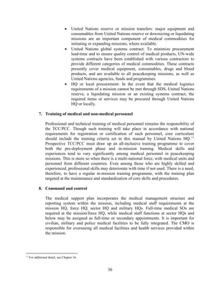 30
 United Nations reserve or mission transfers: major equipment and
consumables from United Nations reserve or downsizing or liquidating
missions are an important component of medical commodities for
initiating or expanding missions, where available.
 United Nations global systems contract: To minimize procurement
lead-time and to ensure quality control of medical products, UN-wide
systems contracts have been established with various contractors to
provide different categories of medical commodities. These contracts
presently cover medical equipment, consumables, drugs and blood
products, and are available to all peacekeeping missions, as well as
United Nations agencies, funds and programmes.
 HQ or local procurement: In the event that the medical logistics
requirements of a mission cannot be met through SDS, United Nations
reserve, a liquidating mission or an existing systems contract, the
required items or services may be procured through United Nations
HQ or locally.
7. Training of medical and non-medical personnel
Professional and technical training of medical personnel remains the responsibility of
the TCC/PCC. Though such training will take place in accordance with national
requirements for registration or certification of such personnel, core curriculum
should include the training criteria set in this manual by United Nations HQ.11
Prospective TCC/PCC must draw up an all-inclusive training programme to cover
both the pre-deployment phase and in-mission training. Medical skills and
experiences tend to vary significantly among medical personnel in peacekeeping
missions. This is more so when there is a multi-national force, with medical units and
personnel from different countries. Even among those who are highly skilled and
experienced, professional skills may deteriorate with time if not used. There is a need,
therefore, to have a regular in-mission training programme, with the training plan
targeted at the maintenance and standardization of core skills and procedures.
8. Command and control
The medical support plan incorporates the medical management structure and
reporting system within the mission, including medical staff requirements at the
mission HQ, force HQ, sector HQ and military HQs. Full-time medical SOs are
required at the mission/force HQ, while medical staff functions at sector HQs and
below may be assigned as full-time or secondary appointments. It is important for
civilian, military and police medical facilities to be fully integrated. The CMO is
responsible for overseeing all medical facilities and health services provided within
the mission.
11
For additional detail, see Chapter 16.
 